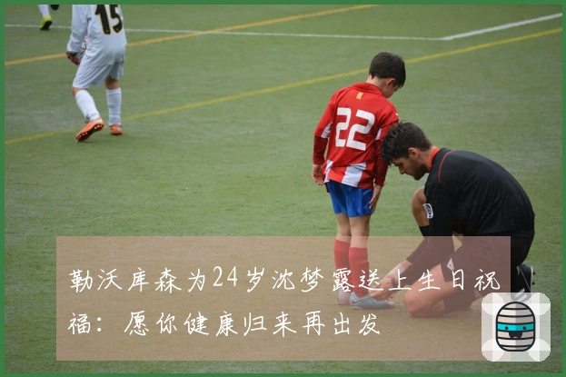 勒沃库森为24岁沈梦露送上生日祝福：愿你健康归来再出发